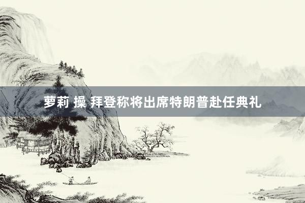 萝莉 操 拜登称将出席特朗普赴任典礼