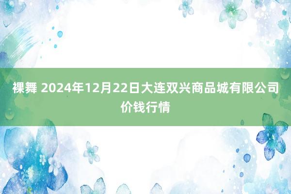 裸舞 2024年12月22日大连双兴商品城有限公司价钱行情