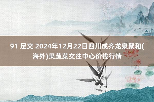 91 足交 2024年12月22日四川成齐龙泉聚和(海外)果蔬菜交往中心价钱行情