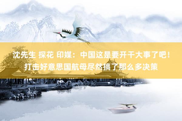 沈先生 探花 印媒：中国这是要开干大事了吧！打击好意思国航母尽然搞了那么多决策