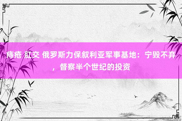 痔疮 肛交 俄罗斯力保叙利亚军事基地：宁毁不弃，督察半个世纪的投资