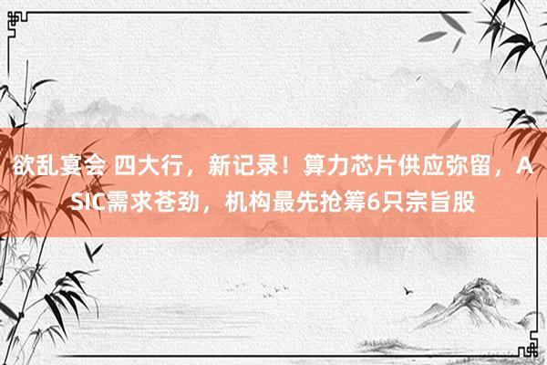 欲乱宴会 四大行，新记录！算力芯片供应弥留，ASIC需求苍劲，机构最先抢筹6只宗旨股