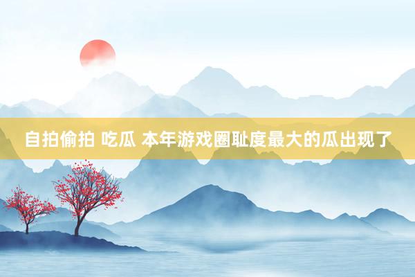 自拍偷拍 吃瓜 本年游戏圈耻度最大的瓜出现了