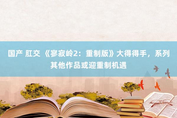 国产 肛交 《寥寂岭2：重制版》大得得手，系列其他作品或迎重制机遇