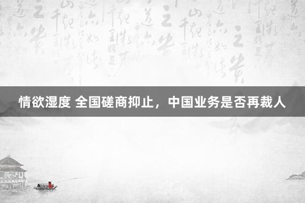 情欲湿度 全国磋商抑止，中国业务是否再裁人