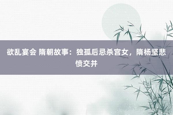 欲乱宴会 隋朝故事：独孤后忌杀宫女，隋杨坚悲愤交并