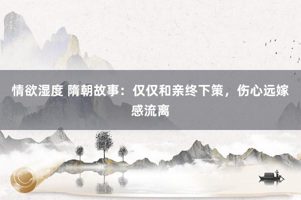 情欲湿度 隋朝故事：仅仅和亲终下策，伤心远嫁感流离