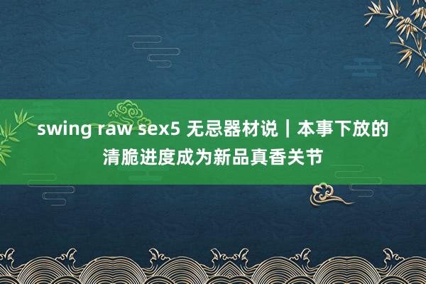 swing raw sex5 无忌器材说｜本事下放的清脆进度成为新品真香关节