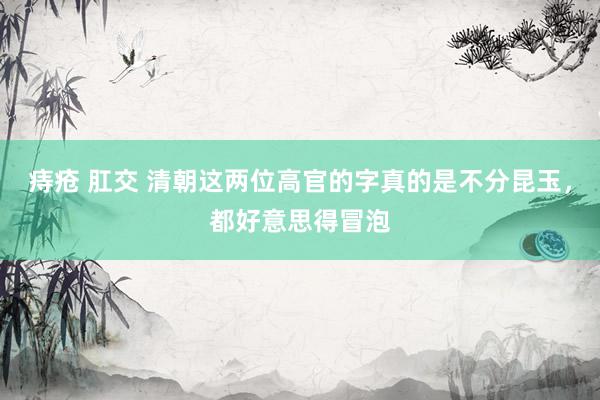 痔疮 肛交 清朝这两位高官的字真的是不分昆玉，都好意思得冒泡