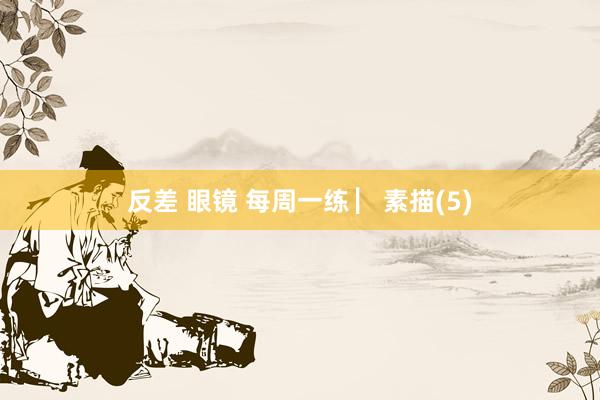 反差 眼镜 每周一练 ▏素描(5)