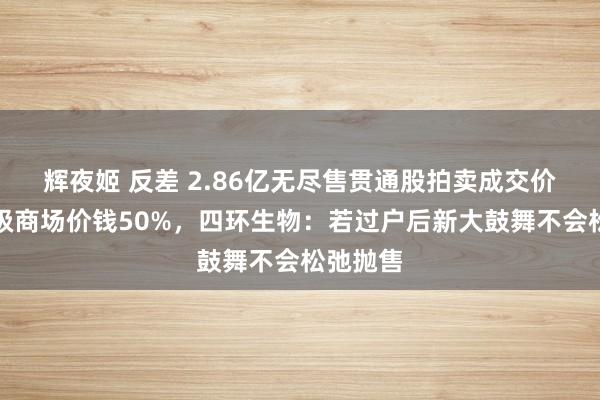 辉夜姬 反差 2.86亿无尽售贯通股拍卖成交价不到二级商场价钱50%，四环生物：若过户后新大鼓舞不会松弛抛售