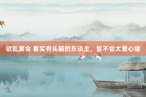 欲乱宴会 着实有头脑的东谈主，皆不会太重心绪