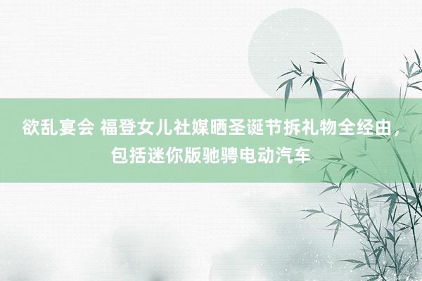 欲乱宴会 福登女儿社媒晒圣诞节拆礼物全经由，包括迷你版驰骋电动汽车