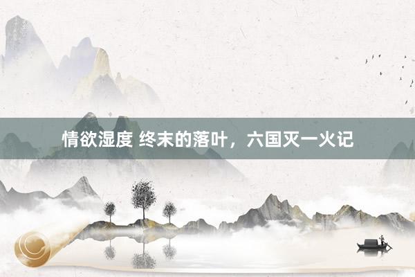 情欲湿度 终末的落叶，六国灭一火记