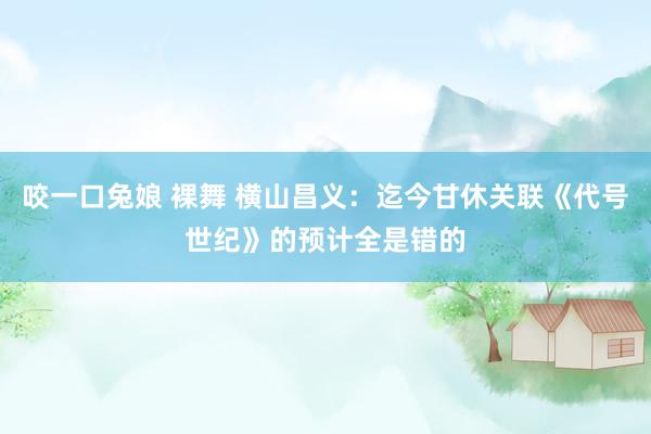 咬一口兔娘 裸舞 横山昌义：迄今甘休关联《代号世纪》的预计全是错的