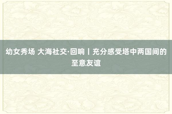 幼女秀场 大海社交·回响丨充分感受塔中两国间的至意友谊