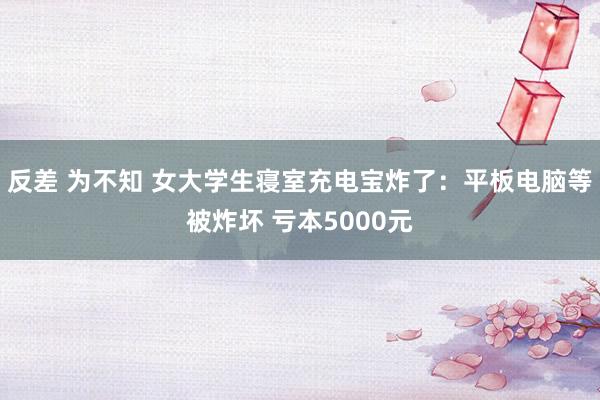 反差 为不知 女大学生寝室充电宝炸了：平板电脑等被炸坏 亏本5000元