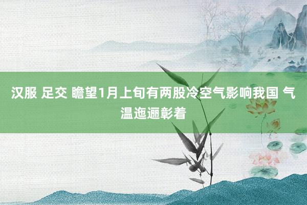 汉服 足交 瞻望1月上旬有两股冷空气影响我国 气温迤逦彰着
