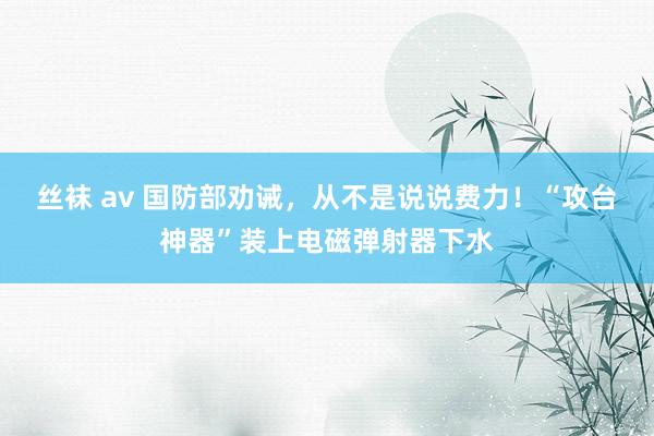 丝袜 av 国防部劝诫，从不是说说费力！“攻台神器”装上电磁弹射器下水