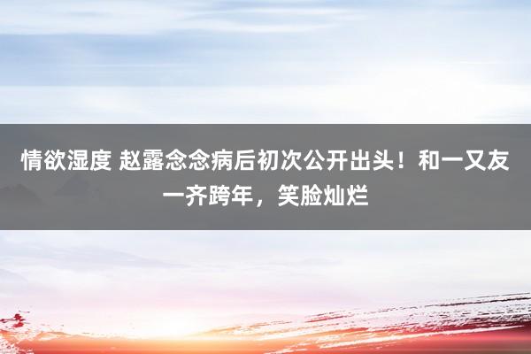 情欲湿度 赵露念念病后初次公开出头！和一又友一齐跨年，笑脸灿烂