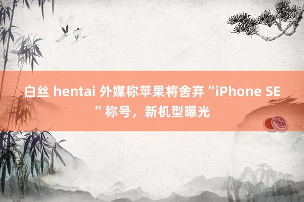 白丝 hentai 外媒称苹果将舍弃“iPhone SE”称号，新机型曝光