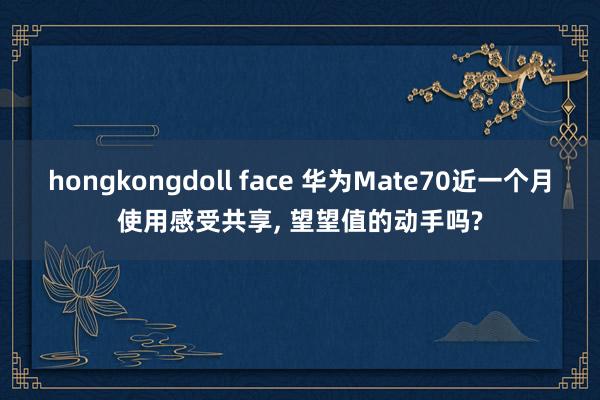 hongkongdoll face 华为Mate70近一个月使用感受共享， 望望值的动手吗?