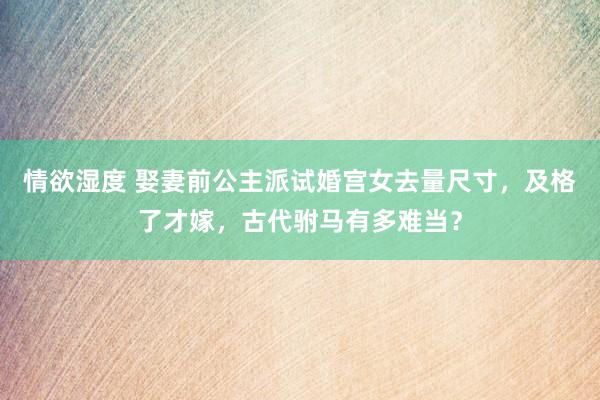情欲湿度 娶妻前公主派试婚宫女去量尺寸，及格了才嫁，古代驸马有多难当？