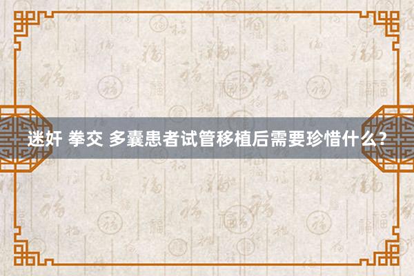 迷奸 拳交 多囊患者试管移植后需要珍惜什么？