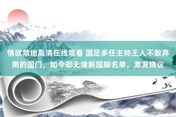 情欲禁地高清在线观看 国足多任主帅王人不敢弃用的国门，如今却无缘新国脚名单，激发烧议