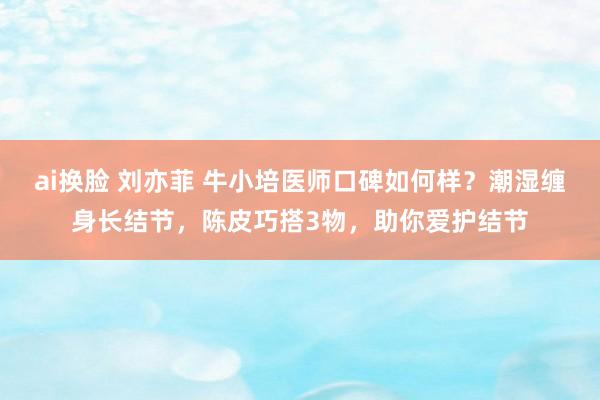 ai换脸 刘亦菲 牛小培医师口碑如何样？潮湿缠身长结节，陈皮巧搭3物，助你爱护结节
