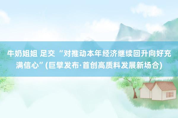 牛奶姐姐 足交 “对推动本年经济继续回升向好充满信心”(巨擘发布·首创高质料发展新场合)