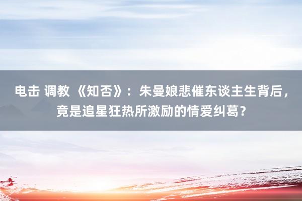 电击 调教 《知否》：朱曼娘悲催东谈主生背后，竟是追星狂热所激励的情爱纠葛？