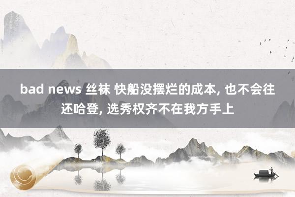 bad news 丝袜 快船没摆烂的成本， 也不会往还哈登， 选秀权齐不在我方手上