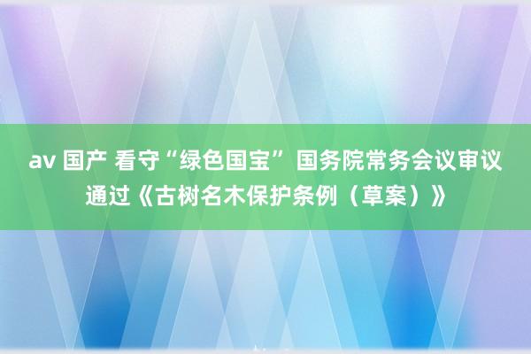 av 国产 看守“绿色国宝” 国务院常务会议审议通过《古树名木保护条例（草案）》