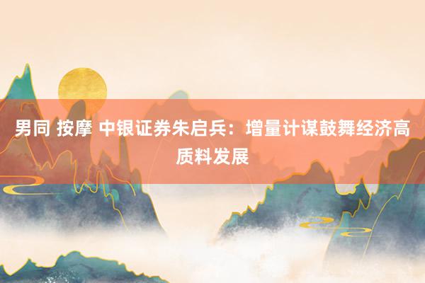 男同 按摩 中银证券朱启兵：增量计谋鼓舞经济高质料发展