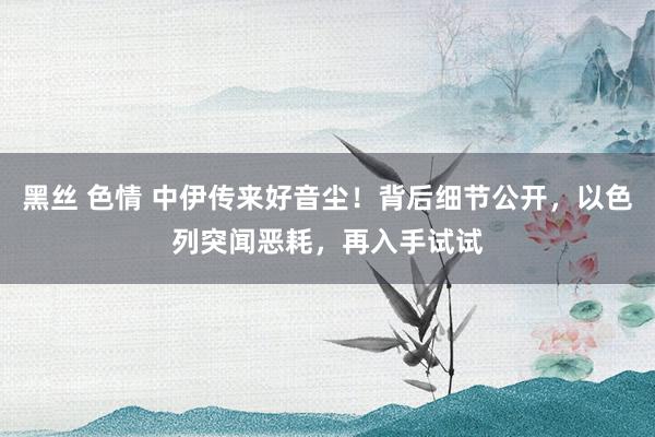 黑丝 色情 中伊传来好音尘！背后细节公开，以色列突闻恶耗，再入手试试