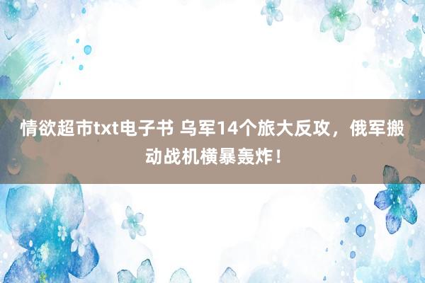 情欲超市txt电子书 乌军14个旅大反攻，俄军搬动战机横暴轰炸！
