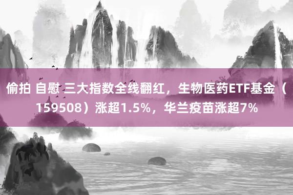 偷拍 自慰 三大指数全线翻红，生物医药ETF基金（159508）涨超1.5%，华兰疫苗涨超7%