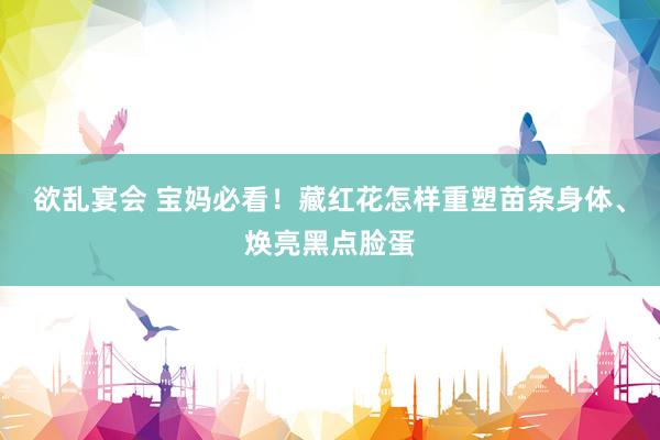欲乱宴会 宝妈必看！藏红花怎样重塑苗条身体、焕亮黑点脸蛋