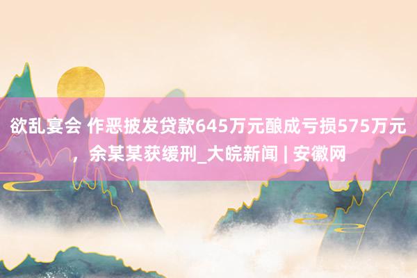 欲乱宴会 作恶披发贷款645万元酿成亏损575万元，余某某获缓刑_大皖新闻 | 安徽网