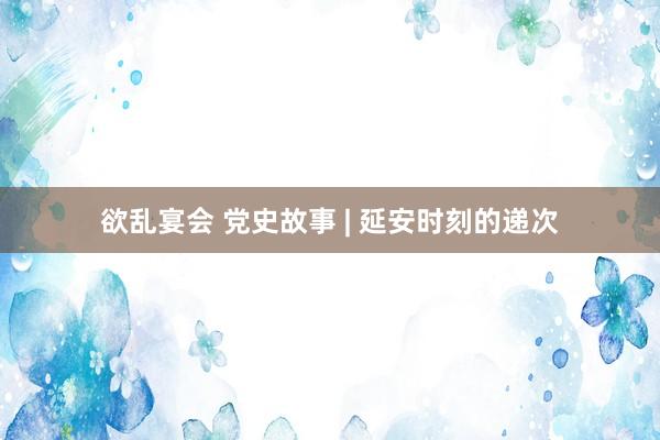 欲乱宴会 党史故事 | 延安时刻的递次