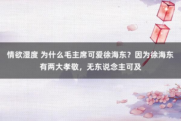 情欲湿度 为什么毛主席可爱徐海东？因为徐海东有两大孝敬，无东说念主可及