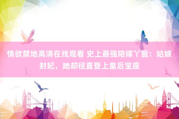 情欲禁地高清在线观看 史上最强陪嫁丫鬟：姑娘封妃，她却径直登上皇后宝座