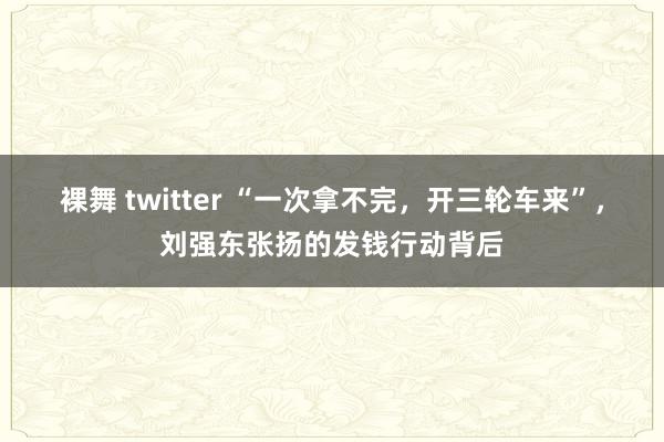 裸舞 twitter “一次拿不完，开三轮车来”，刘强东张扬的发钱行动背后