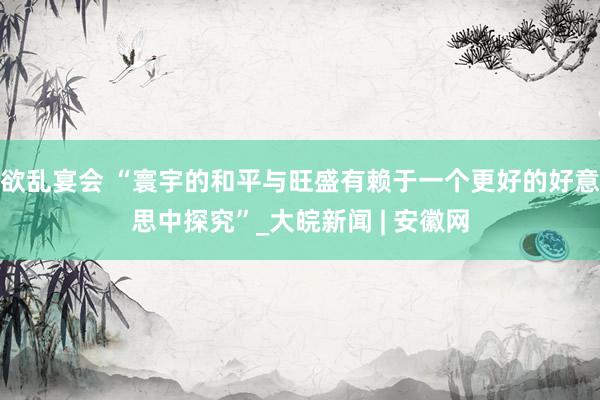 欲乱宴会 “寰宇的和平与旺盛有赖于一个更好的好意思中探究”_大皖新闻 | 安徽网