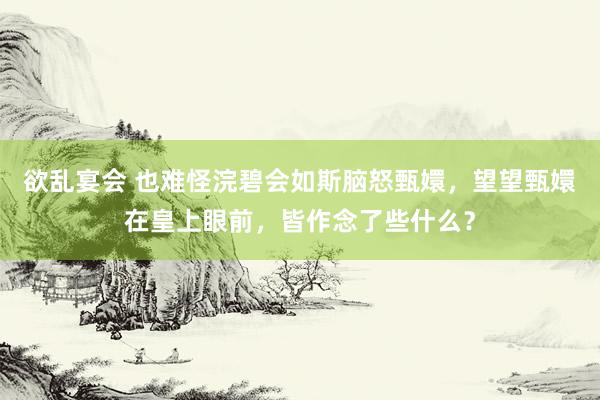 欲乱宴会 也难怪浣碧会如斯脑怒甄嬛，望望甄嬛在皇上眼前，皆作念了些什么？