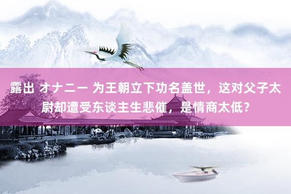 露出 オナニー 为王朝立下功名盖世，这对父子太尉却遭受东谈主生悲催，是情商太低？