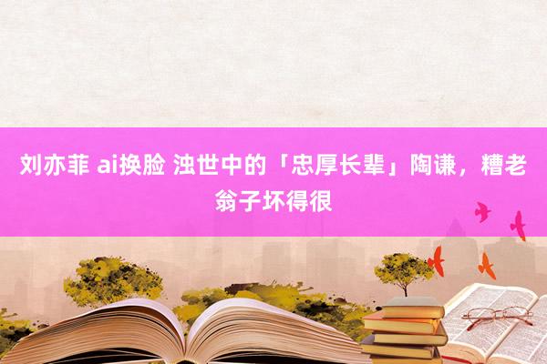 刘亦菲 ai换脸 浊世中的「忠厚长辈」陶谦，糟老翁子坏得很