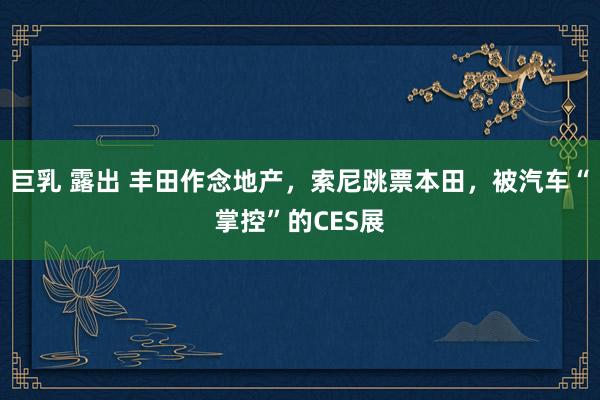 巨乳 露出 丰田作念地产，索尼跳票本田，被汽车“掌控”的CES展