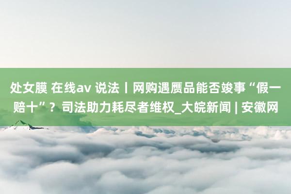 处女膜 在线av 说法丨网购遇赝品能否竣事“假一赔十”？司法助力耗尽者维权_大皖新闻 | 安徽网